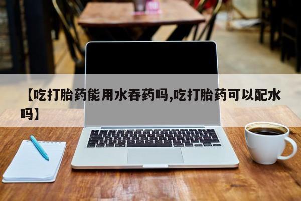 打胎药货到付款【吃打胎药能用水吞药吗,吃打胎药可以配水吗】