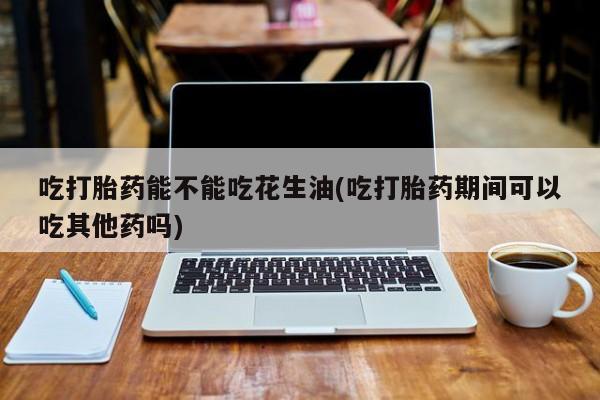 打胎药货到付款吃打胎药能不能吃花生油(吃打胎药期间可以吃其他药吗)