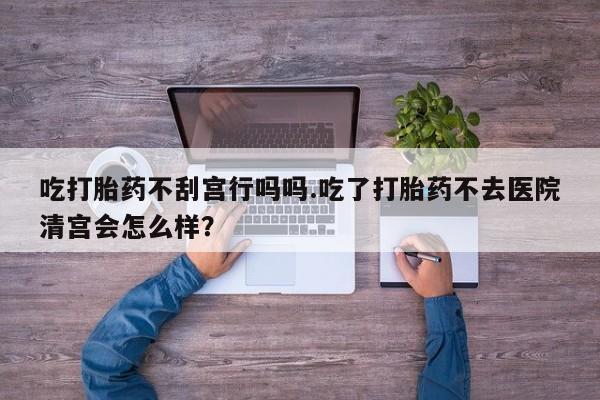 打胎药货到付款吃打胎药不刮宫行吗吗.吃了打胎药不去医院清宫会怎么样？