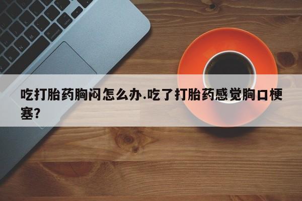 打胎药货到付款吃打胎药胸闷怎么办.吃了打胎药感觉胸口梗塞？