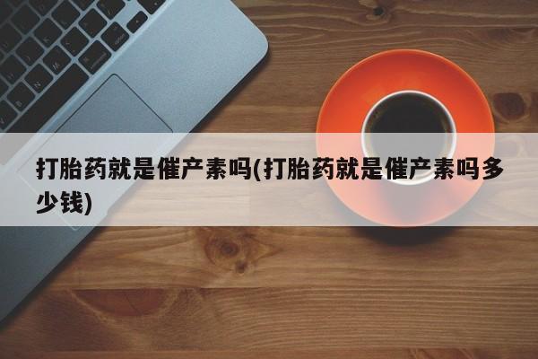 打胎药货到付款打胎药就是催产素吗(打胎药就是催产素吗多少钱)