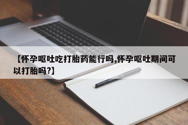 打胎药货到付款【怀孕呕吐吃打胎药能行吗,怀孕呕吐期间可以打胎吗?】
