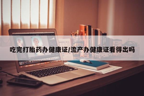 打胎药货到付款吃完打胎药办健康证/流产办健康证看得出吗