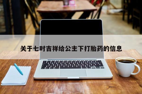 打胎药货到付款关于七时吉祥给公主下打胎药的信息