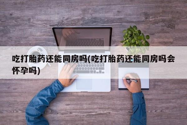 打胎药货到付款吃打胎药还能同房吗(吃打胎药还能同房吗会怀孕吗)