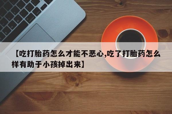 打胎药货到付款【吃打胎药怎么才能不恶心,吃了打胎药怎么样有助于小孩掉出来】