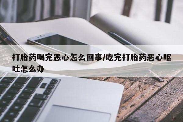 打胎药货到付款打胎药喝完恶心怎么回事/吃完打胎药恶心呕吐怎么办