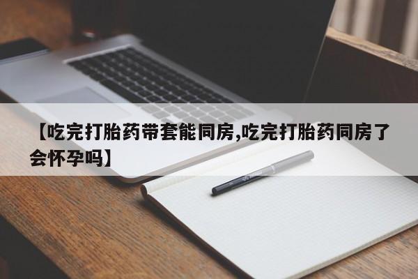 打胎药货到付款【吃完打胎药带套能同房,吃完打胎药同房了会怀孕吗】