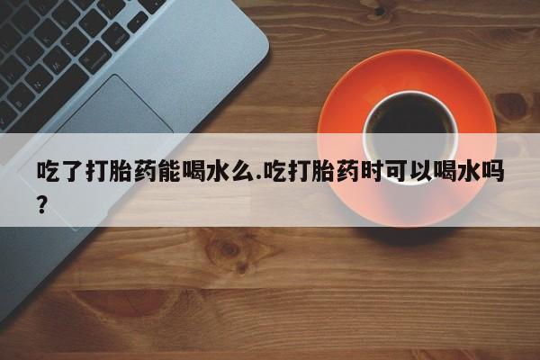 打胎药货到付款吃了打胎药能喝水么.吃打胎药时可以喝水吗？