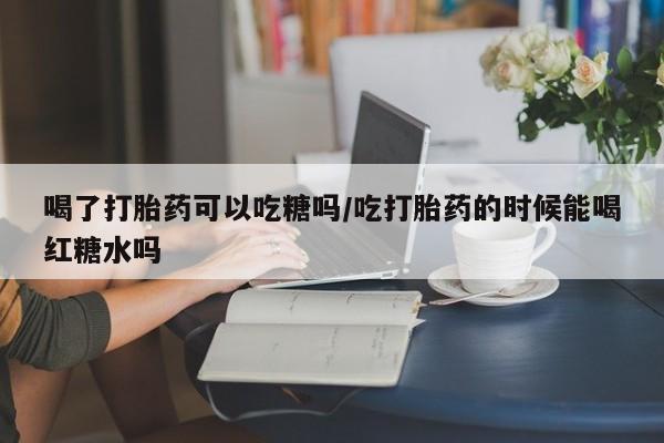 打胎药货到付款喝了打胎药可以吃糖吗/吃打胎药的时候能喝红糖水吗