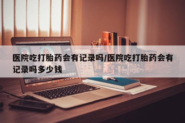 打胎药货到付款医院吃打胎药会有记录吗/医院吃打胎药会有记录吗多少钱
