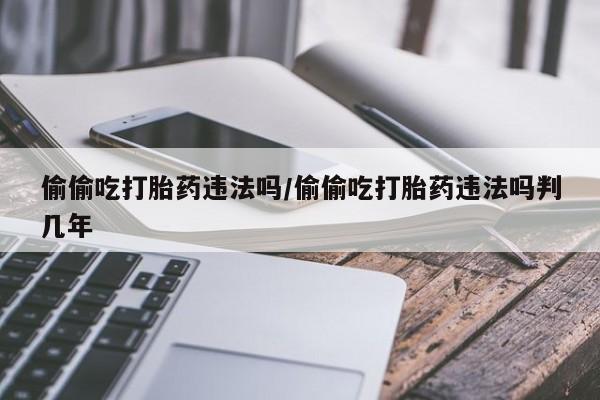 打胎药货到付款偷偷吃打胎药违法吗/偷偷吃打胎药违法吗判几年
