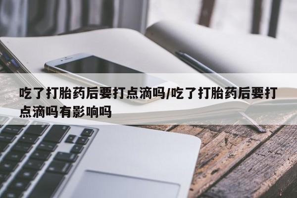 打胎药货到付款吃了打胎药后要打点滴吗/吃了打胎药后要打点滴吗有影响吗