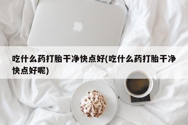 打胎药货到付款吃什么药打胎干净快点好(吃什么药打胎干净快点好呢)