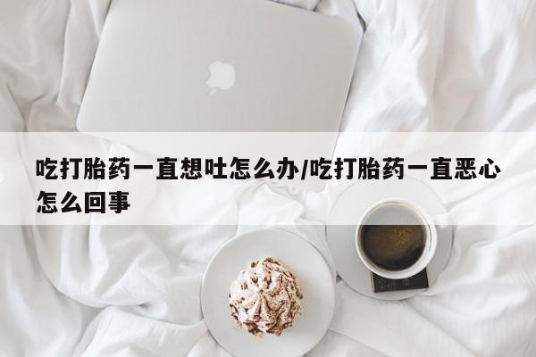 打胎药货到付款吃打胎药一直想吐怎么办/吃打胎药一直恶心怎么回事
