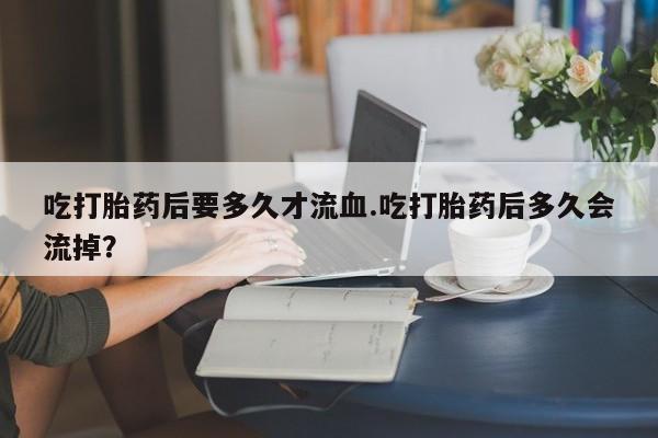 打胎药货到付款吃打胎药后要多久才流血.吃打胎药后多久会流掉？