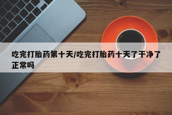 打胎药货到付款吃完打胎药第十天/吃完打胎药十天了干净了正常吗