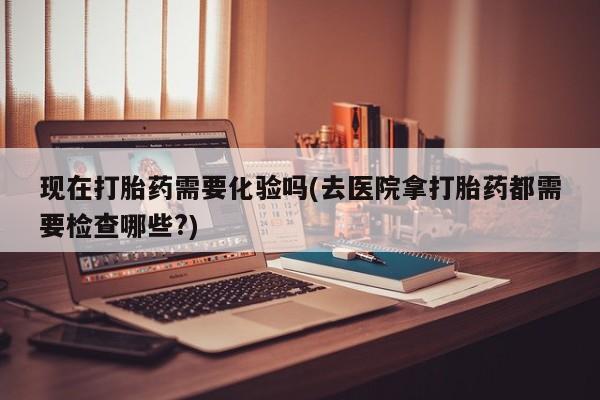 打胎药货到付款现在打胎药需要化验吗(去医院拿打胎药都需要检查哪些?)