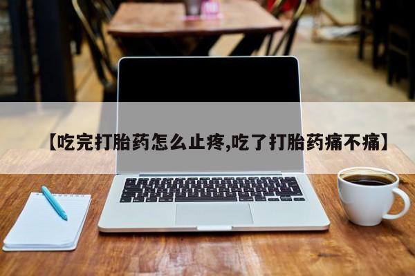 打胎药货到付款【吃完打胎药怎么止疼,吃了打胎药痛不痛】