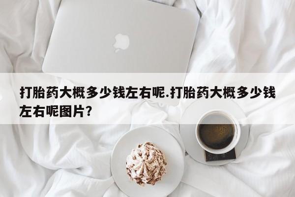 打胎药货到付款打胎药大概多少钱左右呢.打胎药大概多少钱左右呢图片？