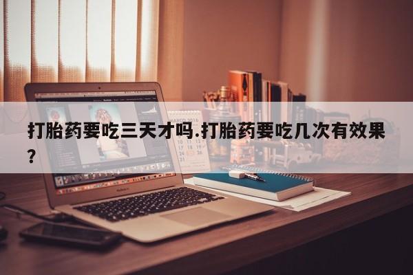打胎药货到付款打胎药要吃三天才吗.打胎药要吃几次有效果？