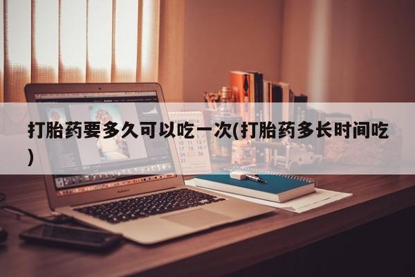 打胎药货到付款打胎药要多久可以吃一次(打胎药多长时间吃)