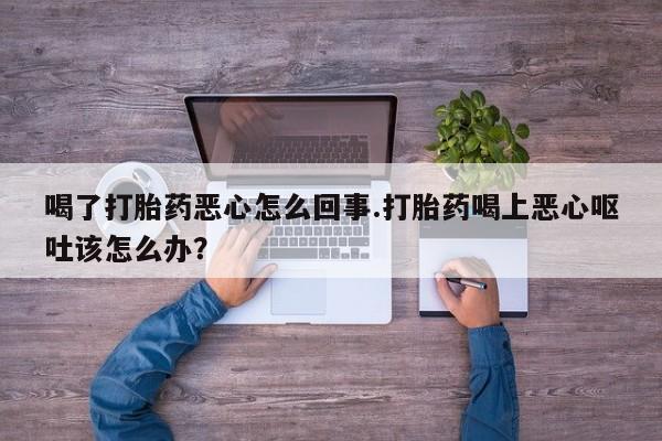 打胎药货到付款喝了打胎药恶心怎么回事.打胎药喝上恶心呕吐该怎么办？