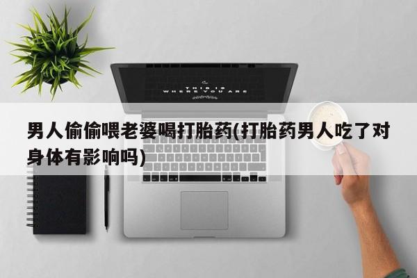打胎药货到付款男人偷偷喂老婆喝打胎药(打胎药男人吃了对身体有影响吗)