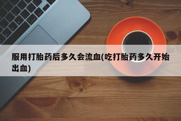打胎药货到付款服用打胎药后多久会流血(吃打胎药多久开始出血)