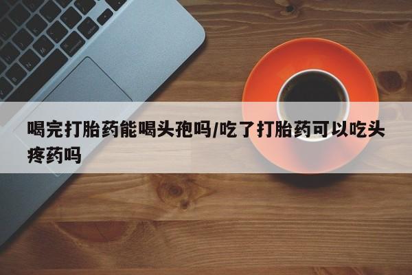 打胎药货到付款喝完打胎药能喝头孢吗/吃了打胎药可以吃头疼药吗