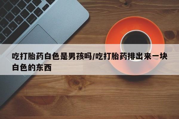 打胎药货到付款吃打胎药白色是男孩吗/吃打胎药排出来一块白色的东西