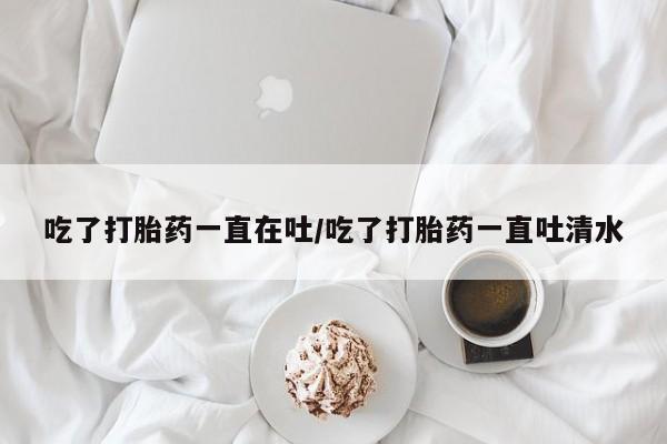 打胎药货到付款吃了打胎药一直在吐/吃了打胎药一直吐清水