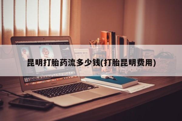 打胎药货到付款昆明打胎药流多少钱(打胎昆明费用)