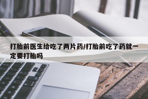 打胎药货到付款打胎前医生给吃了两片药/打胎前吃了药就一定要打胎吗