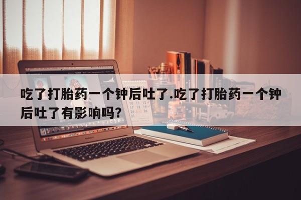 打胎药货到付款吃了打胎药一个钟后吐了.吃了打胎药一个钟后吐了有影响吗？