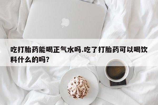 打胎药货到付款吃打胎药能喝正气水吗.吃了打胎药可以喝饮料什么的吗？