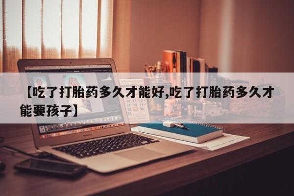 打胎药货到付款【吃了打胎药多久才能好,吃了打胎药多久才能要孩子】