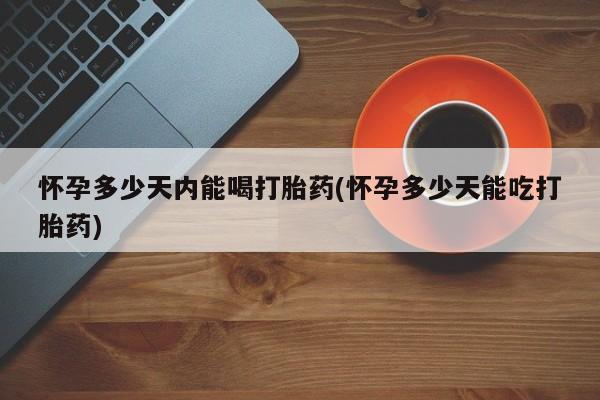 打胎药货到付款怀孕多少天内能喝打胎药(怀孕多少天能吃打胎药)