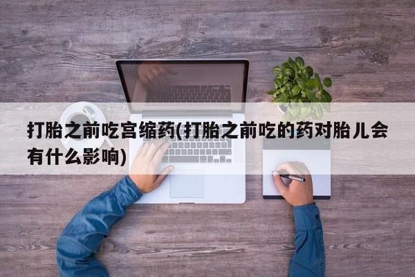 打胎药货到付款打胎之前吃宫缩药(打胎之前吃的药对胎儿会有什么影响)