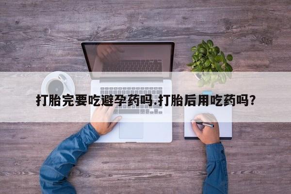 打胎药货到付款打胎完要吃避孕药吗.打胎后用吃药吗？