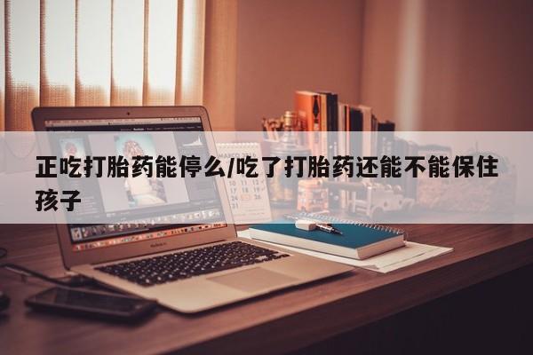 打胎药货到付款正吃打胎药能停么/吃了打胎药还能不能保住孩子