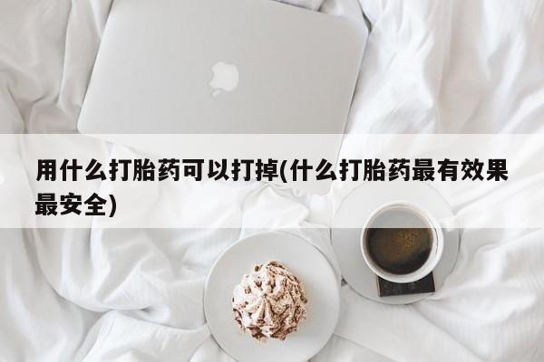 打胎药货到付款用什么打胎药可以打掉(什么打胎药最有效果最安全)