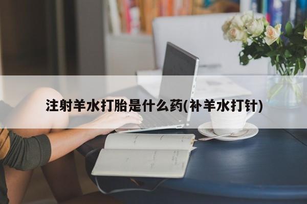 打胎药货到付款注射羊水打胎是什么药(补羊水打针)