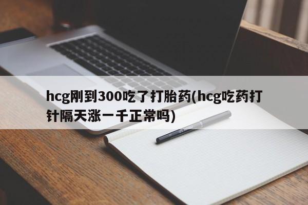打胎药货到付款hcg刚到300吃了打胎药(hcg吃药打针隔天涨一千正常吗)