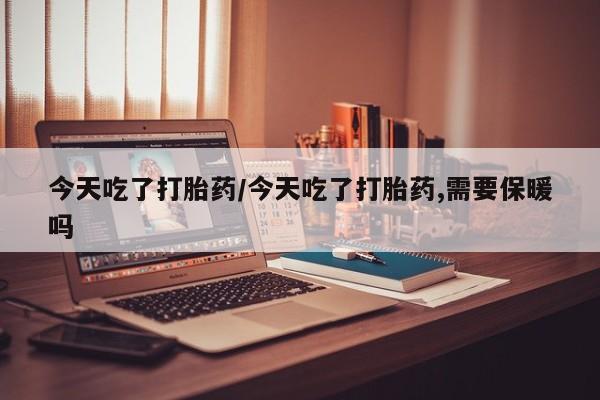 打胎药货到付款今天吃了打胎药/今天吃了打胎药,需要保暖吗