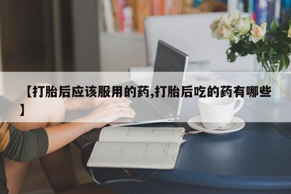 打胎药货到付款【打胎后应该服用的药,打胎后吃的药有哪些】