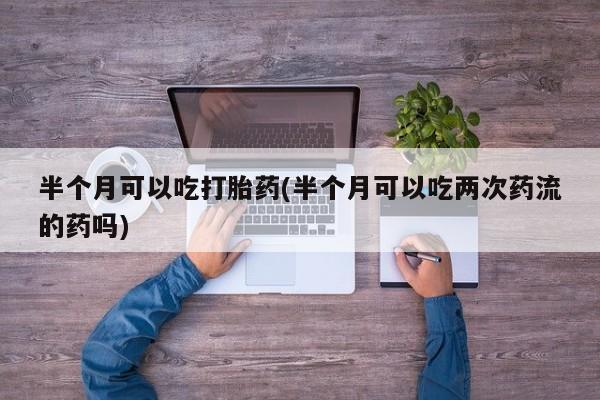 打胎药货到付款半个月可以吃打胎药(半个月可以吃两次药流的药吗)