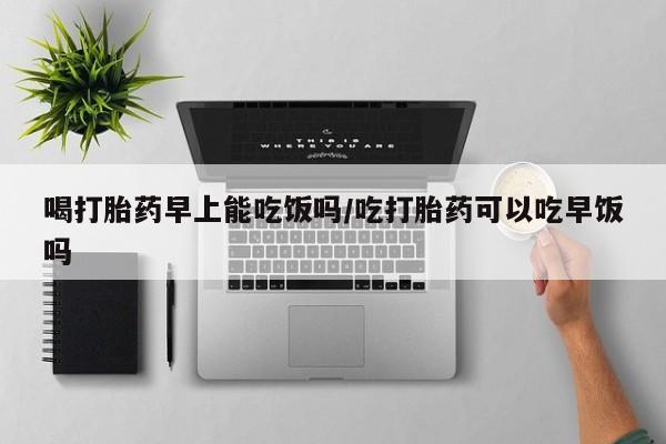 打胎药货到付款喝打胎药早上能吃饭吗/吃打胎药可以吃早饭吗