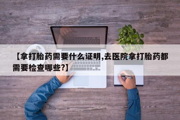 打胎药货到付款【拿打胎药需要什么证明,去医院拿打胎药都需要检查哪些?】