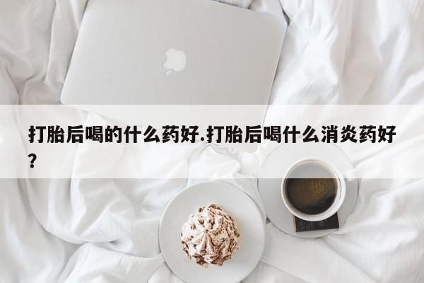 打胎药货到付款打胎后喝的什么药好.打胎后喝什么消炎药好？